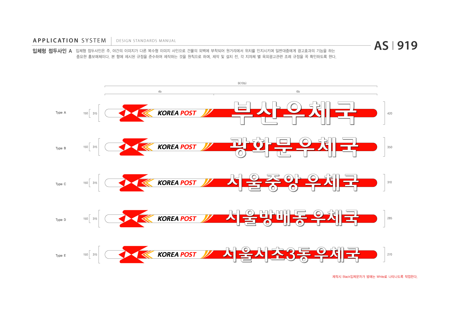APPLICATION SYSTEM 입체형 점두사인 A  DESIGN STANDARDS MANUAL  입체형 점두사인은 주, 야간의 이미지가 다른 복수형 이미지 사인으로 건물의 외벽에 부착되어 원거리에서 위치를 인지시키며 일반대중에게 광고효과의 기능을 하는 중요한 홍보매체이다. 본 항에 제시된 규정을 준수하여 제작하는 것을 원칙으로 하며, 제작 및 설치 전, 각 지자체 별 옥외광고관련 조례 규정을 꼭 확인하도록 한다.  AS I 919  B(10b) 4b 6b  Type A  150  315  420  Type B  150  315  350  Type C  150  315  310  Type D  150  315  285  Type E  150  315  270  제작시 Black입체문자가 밤에는 White로 나타나도록 작업한다.